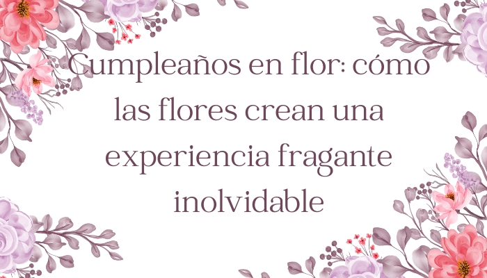 Cumpleaños en flor: cómo las flores crean una experiencia fragante inolvidable